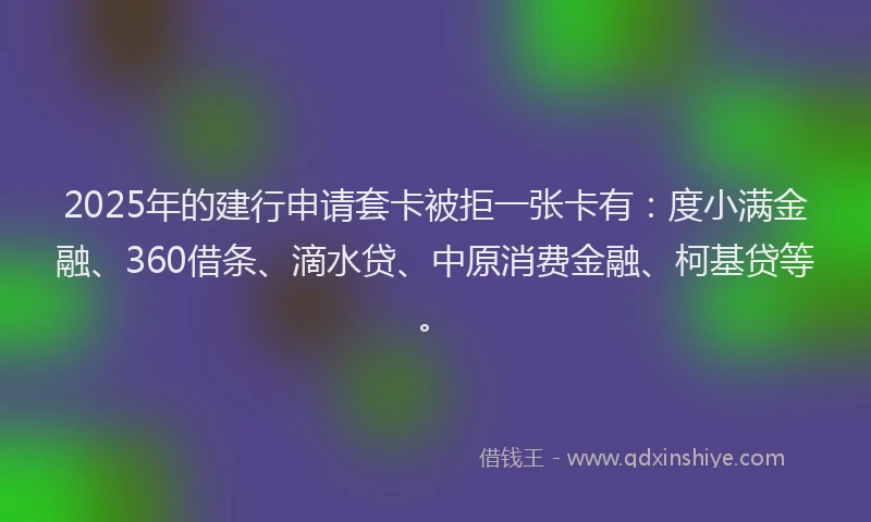 2025年的建行申请套卡被拒一张卡有：度小满金融、360借条、滴水贷、中原消费金融、柯基贷等。