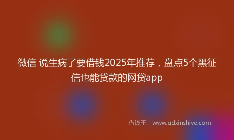 微信 说生病了要借钱2025年推荐，盘点5个黑征信也能贷款的网贷app