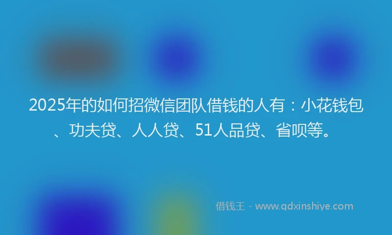 2025年的如何招微信团队借钱的人有：小花钱包、功夫贷、人人贷、51人品贷、省呗等。