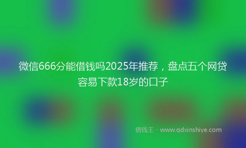 微信666分能借钱吗2025年推荐，盘点五个网贷容易下款18岁的口子
