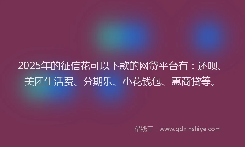 2025年的征信花可以下款的网贷平台有：还呗、美团生活费、分期乐、小花钱包、惠商贷等。