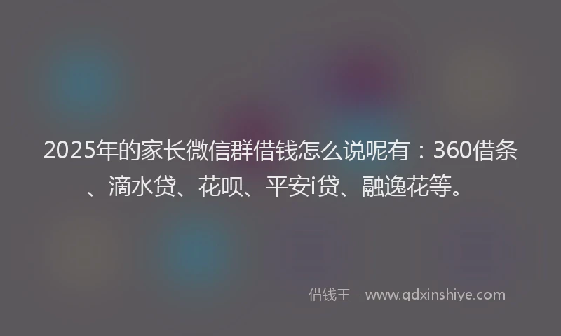 2025年的家长微信群借钱怎么说呢有：360借条、滴水贷、花呗、平安i贷、融逸花等。
