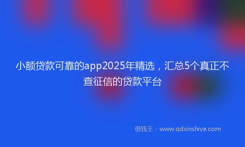 小额贷款可靠的app2025年精选，汇总5个真正不查征信的贷款平台