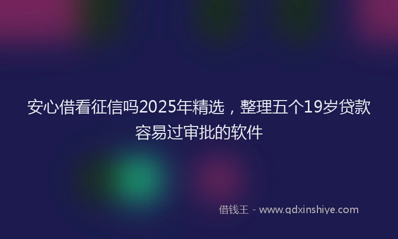 安心借看征信吗2025年精选，整理五个19岁贷款容易过审批的软件