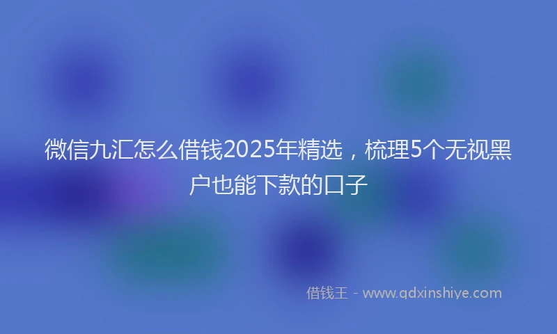 微信九汇怎么借钱2025年精选，梳理5个无视黑户也能下款的口子