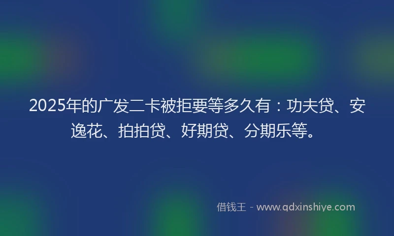 2025年的广发二卡被拒要等多久有：功夫贷、安逸花、拍拍贷、好期贷、分期乐等。