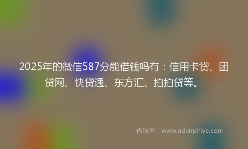 2025年的微信587分能借钱吗有：信用卡贷、团贷网、快贷通、东方汇、拍拍贷等。