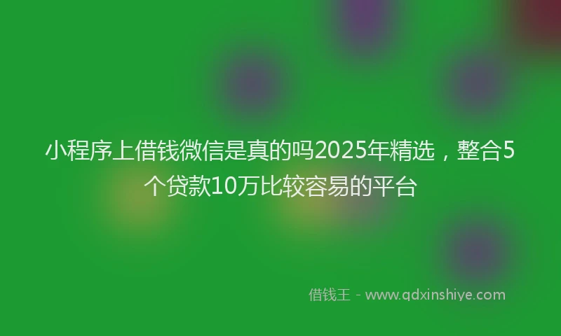小程序上借钱微信是真的吗2025年精选，整合5个贷款10万比较容易的平台