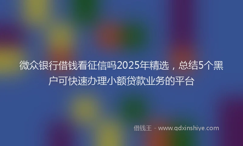 微众银行借钱看征信吗2025年精选，总结5个黑户可快速办理小额贷款业务的平台