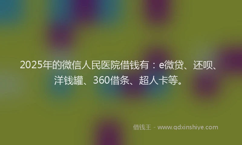 2025年的微信人民医院借钱有：e微贷、还呗、洋钱罐、360借条、超人卡等。