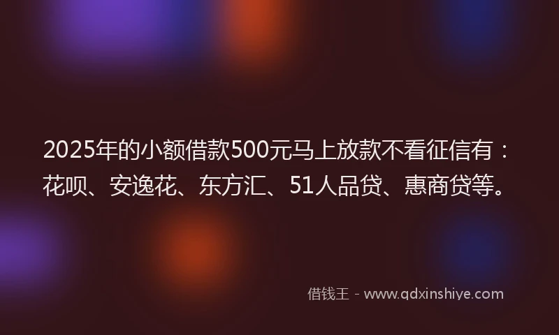 2025年的小额借款500元马上放款不看征信有：花呗、安逸花、东方汇、51人品贷、惠商贷等。