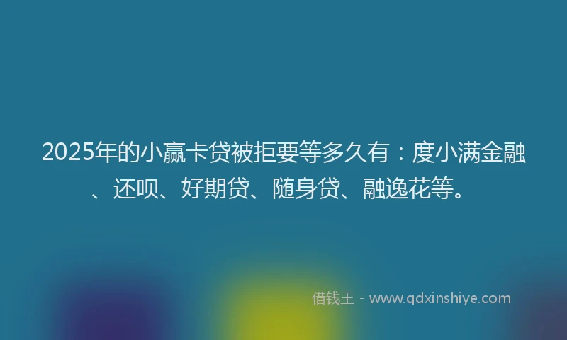 2025年的小赢卡贷被拒要等多久有：度小满金融、还呗、好期贷、随身贷、融逸花等。