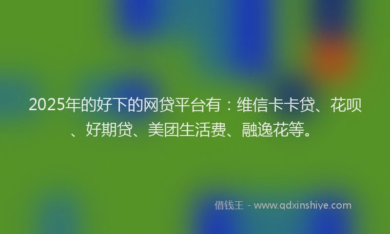 2025年的好下的网贷平台有：维信卡卡贷、花呗、好期贷、美团生活费、融逸花等。