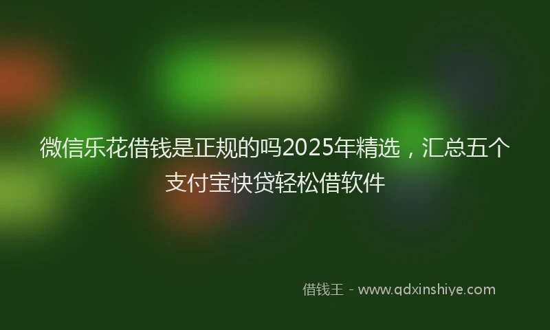 微信乐花借钱是正规的吗2025年精选，汇总五个支付宝快贷轻松借软件