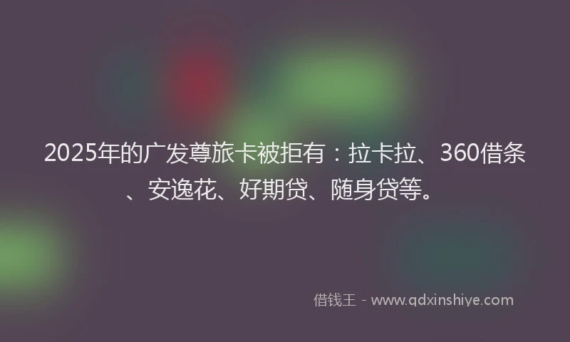 2025年的广发尊旅卡被拒有：拉卡拉、360借条、安逸花、好期贷、随身贷等。