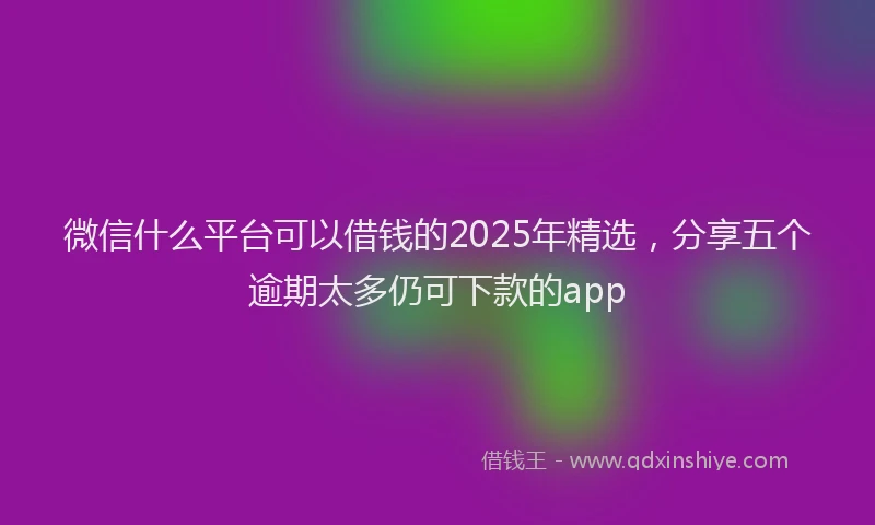 微信什么平台可以借钱的2025年精选，分享五个逾期太多仍可下款的app