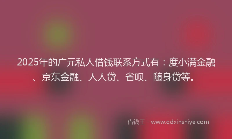 2025年的广元私人借钱联系方式有：度小满金融、京东金融、人人贷、省呗、随身贷等。
