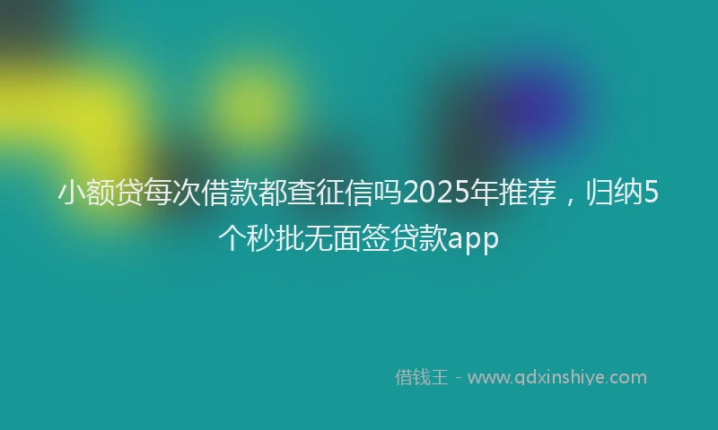 小额贷每次借款都查征信吗2025年推荐，归纳5个秒批无面签贷款app