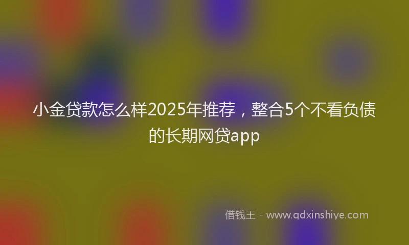 小金贷款怎么样2025年推荐，整合5个不看负债的长期网贷app