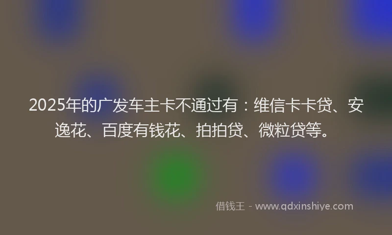 2025年的广发车主卡不通过有：维信卡卡贷、安逸花、百度有钱花、拍拍贷、微粒贷等。