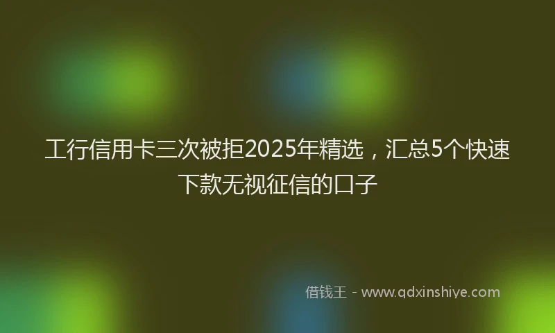 工行信用卡三次被拒2025年精选，汇总5个快速下款无视征信的口子