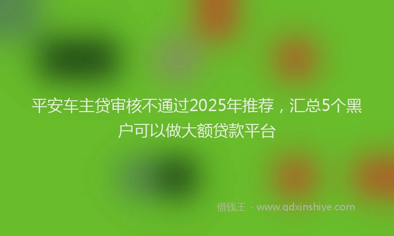 平安车主贷审核不通过2025年推荐，汇总5个黑户可以做大额贷款平台