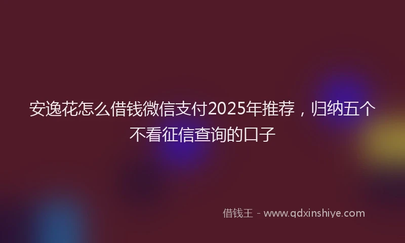 安逸花怎么借钱微信支付2025年推荐，归纳五个不看征信查询的口子