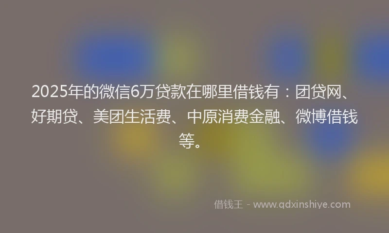 2025年的微信6万贷款在哪里借钱有：团贷网、好期贷、美团生活费、中原消费金融、微博借钱等。