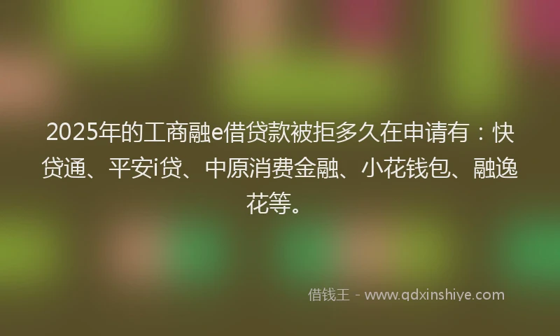 2025年的工商融e借贷款被拒多久在申请有：快贷通、平安i贷、中原消费金融、小花钱包、融逸花等。