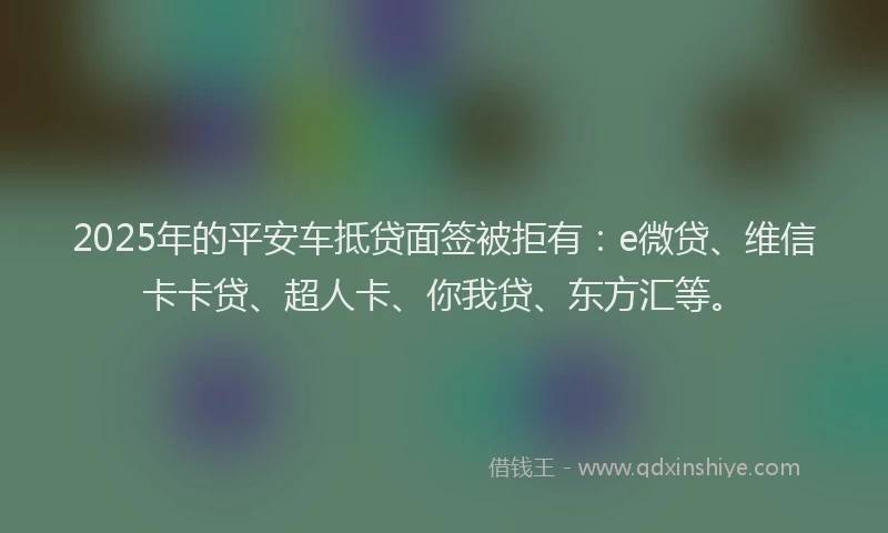 2025年的平安车抵贷面签被拒有：e微贷、维信卡卡贷、超人卡、你我贷、东方汇等。