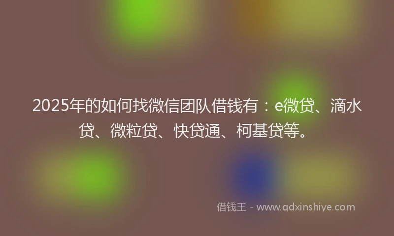 2025年的如何找微信团队借钱有：e微贷、滴水贷、微粒贷、快贷通、柯基贷等。