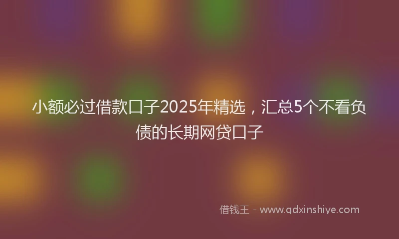 小额必过借款口子2025年精选，汇总5个不看负债的长期网贷口子