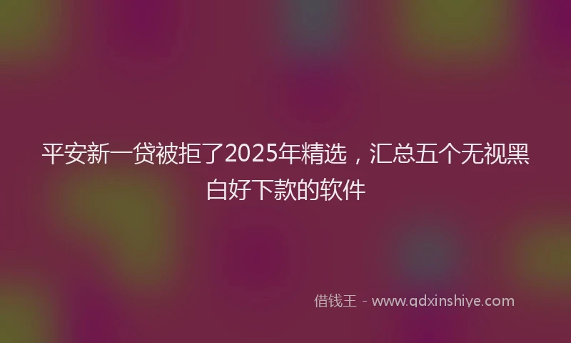 平安新一贷被拒了2025年精选，汇总五个无视黑白好下款的软件