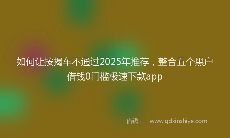 如何让按揭车不通过2025年推荐，整合五个黑户借钱0门槛极速下款app
