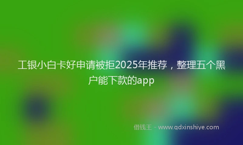 工银小白卡好申请被拒2025年推荐，整理五个黑户能下款的app