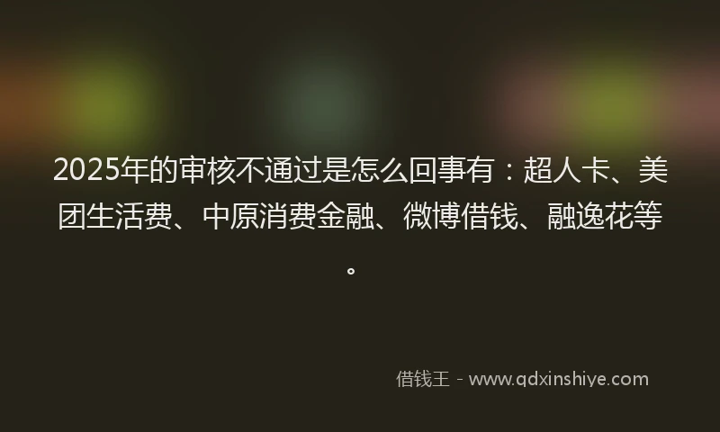 2025年的审核不通过是怎么回事有：超人卡、美团生活费、中原消费金融、微博借钱、融逸花等。