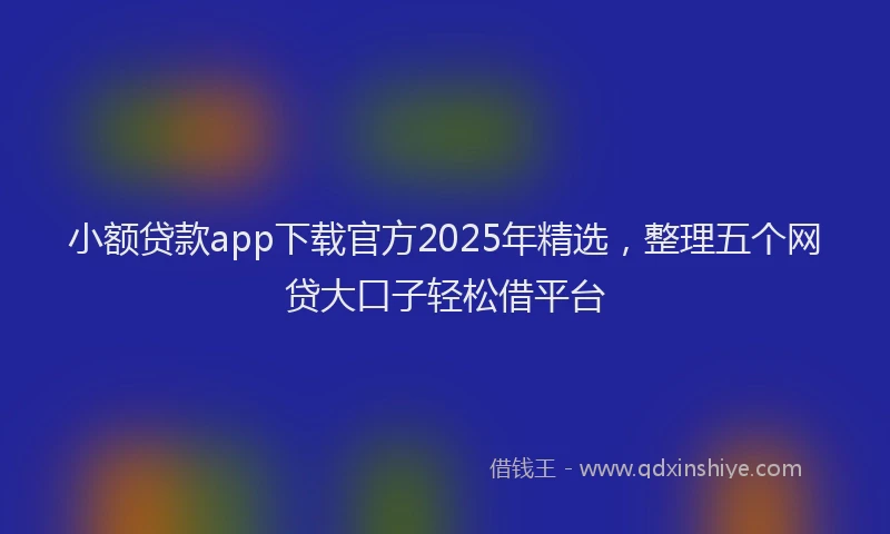小额贷款app下载官方2025年精选，整理五个网贷大口子轻松借平台