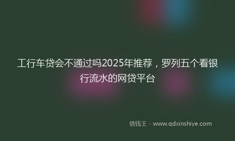 工行车贷会不通过吗2025年推荐，罗列五个看银行流水的网贷平台