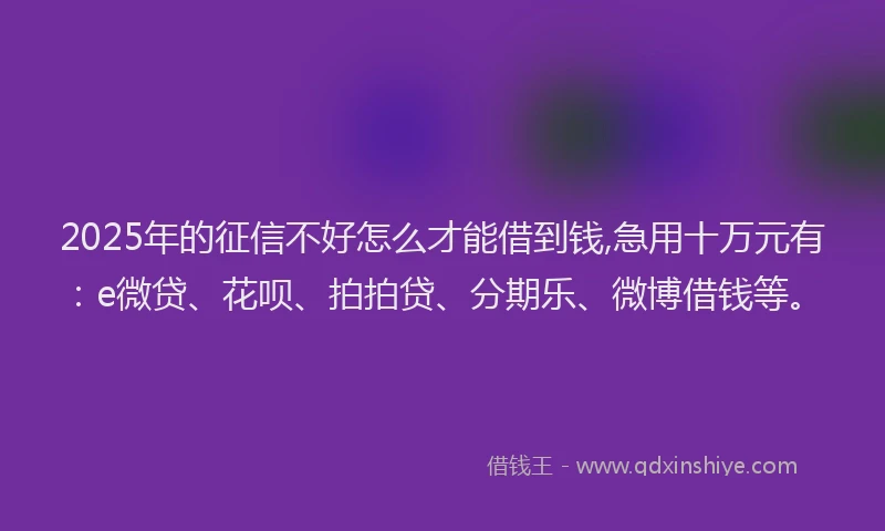 2025年的征信不好怎么才能借到钱,急用十万元有：e微贷、花呗、拍拍贷、分期乐、微博借钱等。