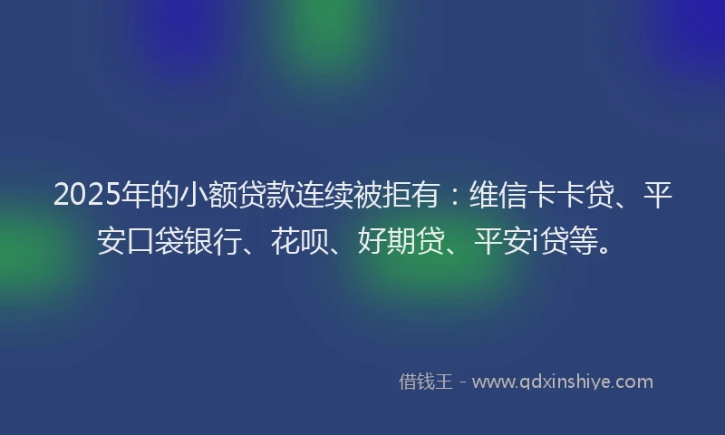 2025年的小额贷款连续被拒有：维信卡卡贷、平安口袋银行、花呗、好期贷、平安i贷等。