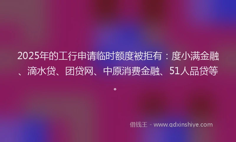 2025年的工行申请临时额度被拒有：度小满金融、滴水贷、团贷网、中原消费金融、51人品贷等。