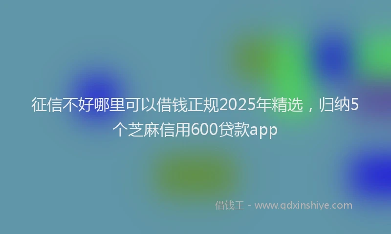 征信不好哪里可以借钱正规2025年精选，归纳5个芝麻信用600贷款app