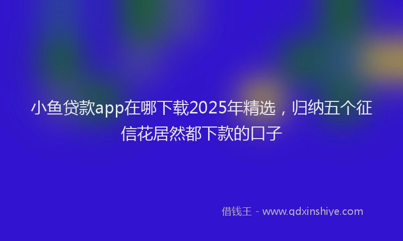 小鱼贷款app在哪下载2025年精选，归纳五个征信花居然都下款的口子