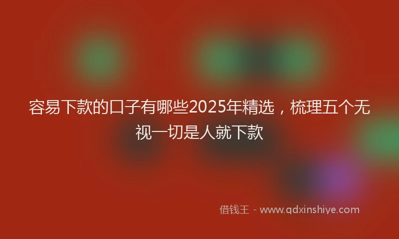 容易下款的口子有哪些2025年精选，梳理五个无视一切是人就下款