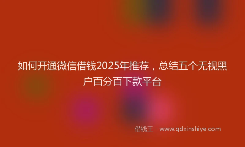 如何开通微信借钱2025年推荐，总结五个无视黑户百分百下款平台