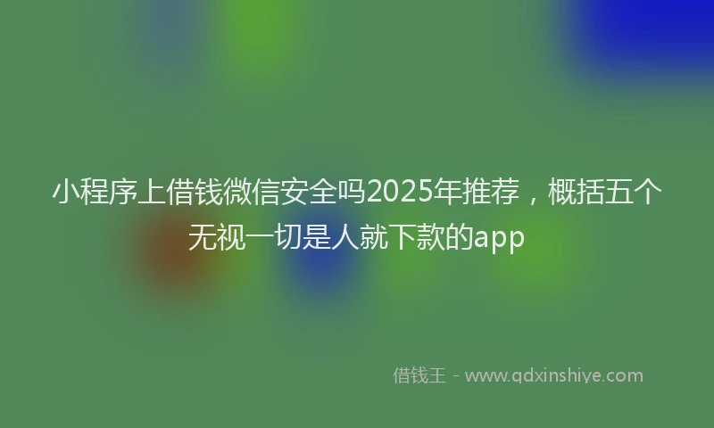 小程序上借钱微信安全吗2025年推荐，概括五个无视一切是人就下款的app
