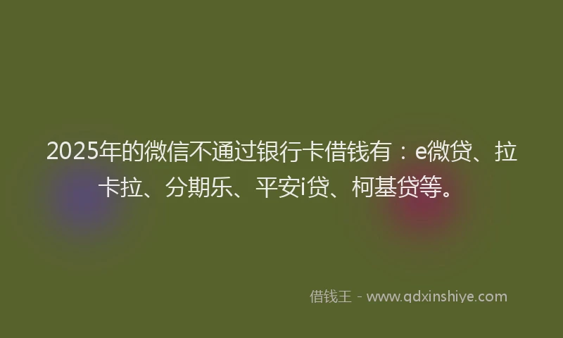 2025年的微信不通过银行卡借钱有：e微贷、拉卡拉、分期乐、平安i贷、柯基贷等。