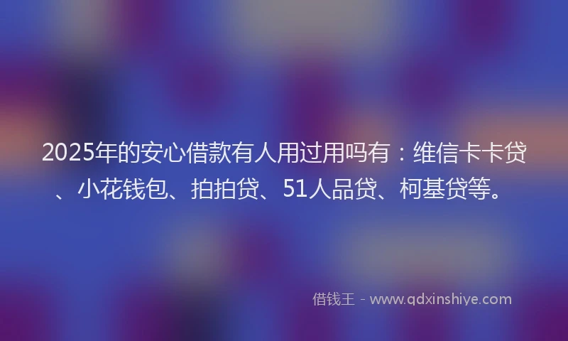 2025年的安心借款有人用过用吗有：维信卡卡贷、小花钱包、拍拍贷、51人品贷、柯基贷等。