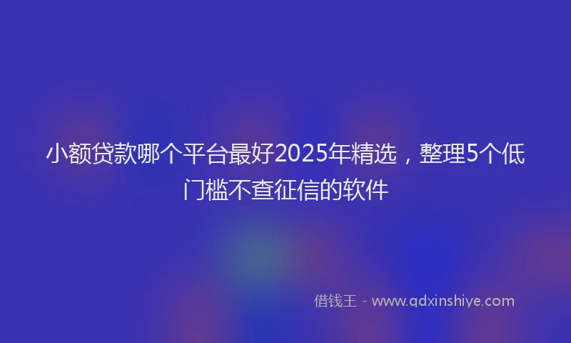 小额贷款哪个平台最好2025年精选，整理5个低门槛不查征信的软件