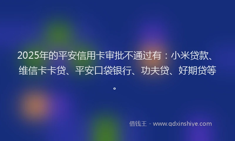 2025年的平安信用卡审批不通过有：小米贷款、维信卡卡贷、平安口袋银行、功夫贷、好期贷等。